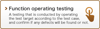 Function operation testing : A testing that is conducted by operating the test target according to the test case, and confirm if any defects will be found or not.