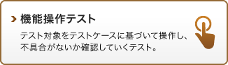 機能操作テスト：テスト対象をテストケースに基づいて操作し、不具合がないか確認していくテスト。